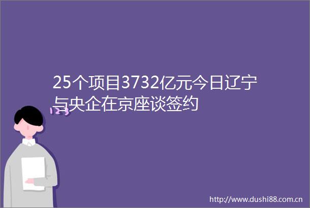 25个项目3732亿元今日辽宁与央企在京座谈签约