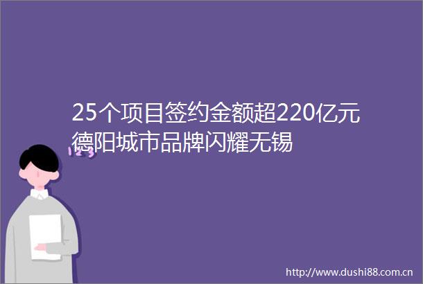 25个项目签约金额超220亿元德阳城市品牌闪耀无锡