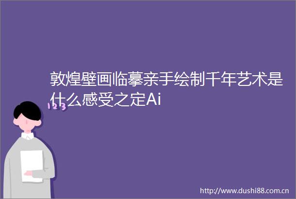 敦煌壁画临摹亲手绘制千年艺术是什么感受之定Ai