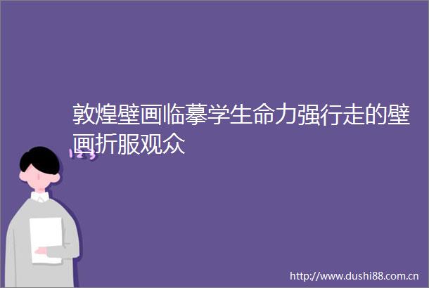 敦煌壁画临摹学生命力强行走的壁画折服观众