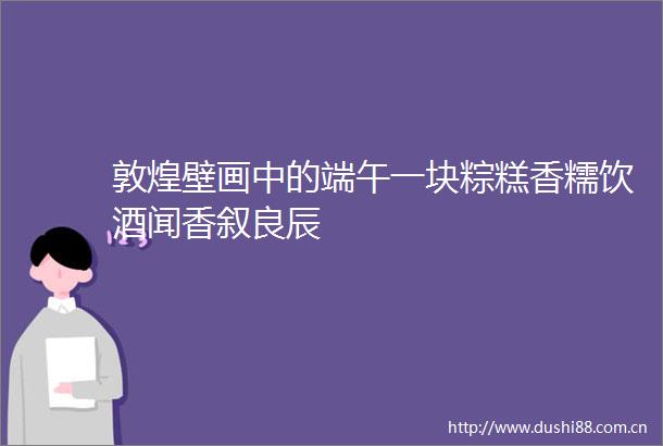 敦煌壁画中的端午一块粽糕香糯饮酒闻香叙良辰