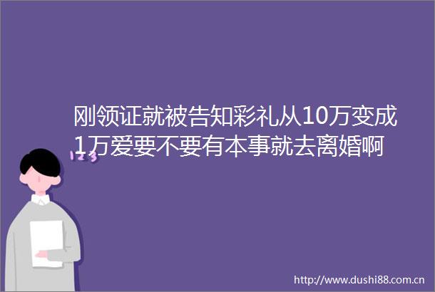 刚领证就知彩礼从10万变成1万爱要不要有本事就去离婚啊