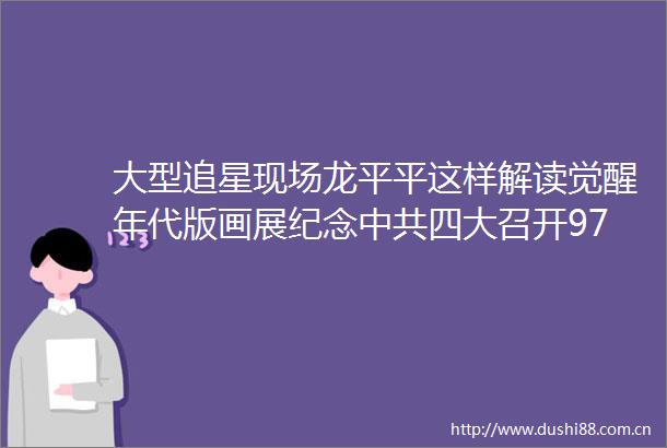 大型追星现场龙平平这样解读觉醒年代版画展纪念四大召开97周年