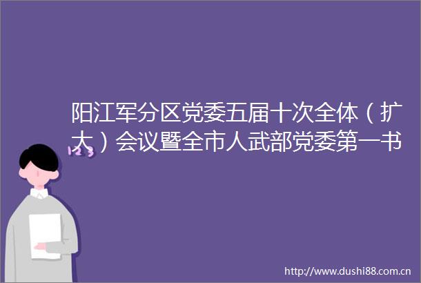 阳江军分区党委五届十次全体（扩大）会议暨全市人武部党委第一书记党管武装工作述职会议召开