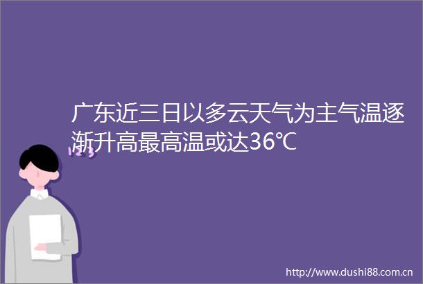 广东近三日以多云天气为主气温逐渐升高最高温或达36℃