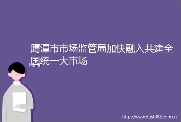 鹰潭市市场监管局加快融入共建全国统一大市场