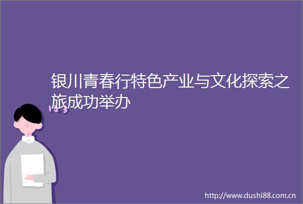 银川青春行特色产业与文化探索之旅成功举办