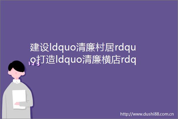 建设ldquo清廉村居rdquo打造ldquo清廉横店rdquo一村一发布雅堂小区