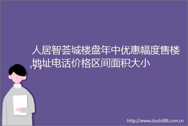 人居智荟城楼盘年中优惠幅度售楼地址电话价格区间面积大小