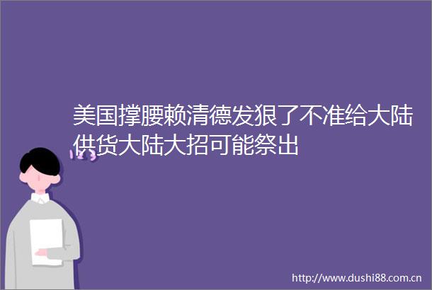 美国撑腰赖清德发狠了不准给大陆供货大陆大招可能祭出