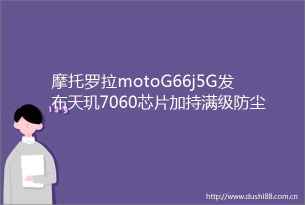 摩托罗拉motoG66j5G发布天玑7060芯片加持满级防尘防水性能强劲