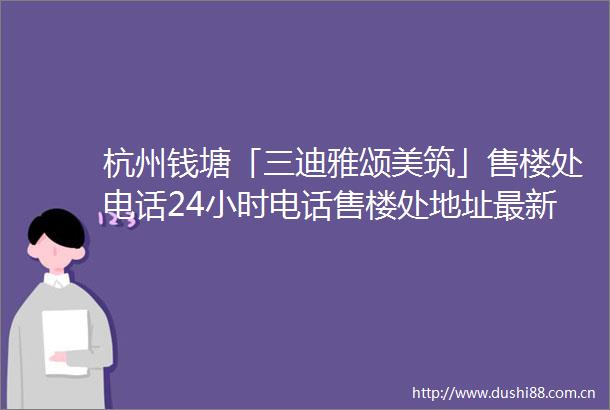 杭州钱塘「三迪雅颂美筑」售楼处电话24小时电话售楼处地址最新价格详情