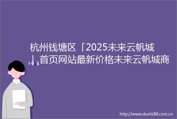 杭州钱塘区「2025未来云帆城」首页网站最新价格未来云帆城商业配套得房率小区环境区位优势户型鉴赏项目笔记