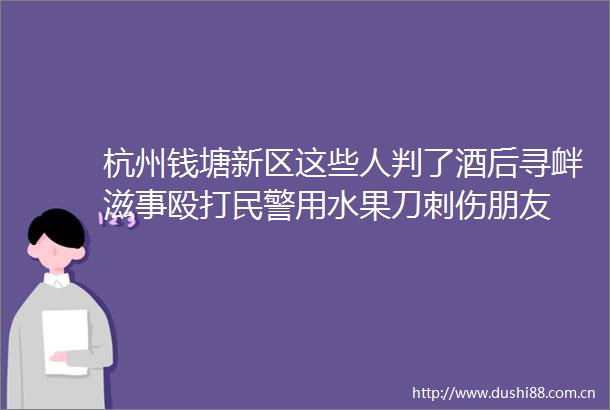 杭州钱塘新区这些人判了酒后寻衅滋事用水果刀刺伤朋友