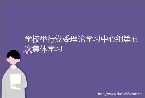 学校举行党委理论学习中心组第五次集体学习