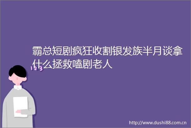 霸总短剧疯狂收割银发族半月谈拿什么拯救嗑剧老人