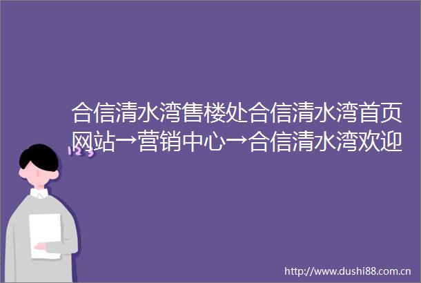 合信清水湾售楼处合信清水湾首页网站→营销中心→合信清水湾欢迎您〢户型价格〢样板房〢配套详情售楼电话