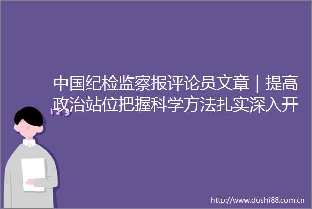纪检监察报评论员文章｜提高站位把握科学方法扎实深入开展对村巡察工作