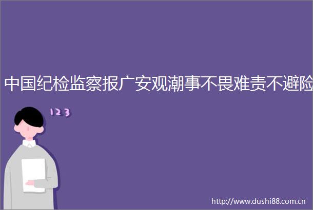 纪检监察报广安观潮事不畏难责不避险