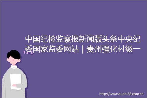 纪检监察报新闻版头条中央纪委监委网站｜贵州强化村级一肩挑人员监督标本兼治管住小微