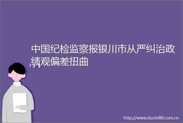 纪检监察报银川市从严纠治政绩观偏差扭曲