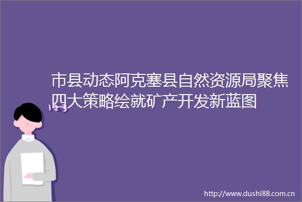 市县动态阿克塞县自然资源局聚焦四大策略绘就矿产开发新蓝图