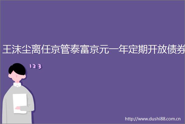 王沫尘离任京管泰富京元一年定期开放债券