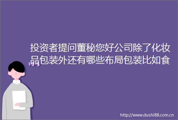 投资者提问董秘您好公司除了化妆品包装外还有哪些布局包装比如食品医药包
