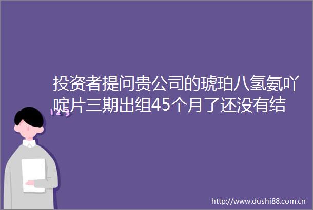 投资者提问贵公司的琥珀八氢氨吖啶片三期出组45个月了还没有结果进展为