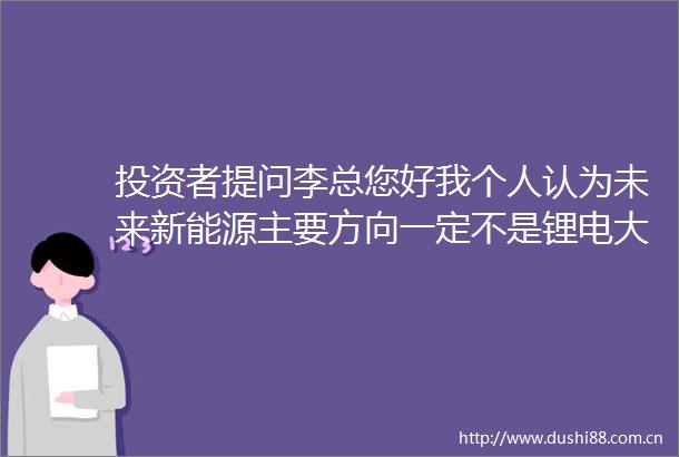 投资者提问李总您好我个人认为未来新能源主要方向一定不是锂电大概率是氢