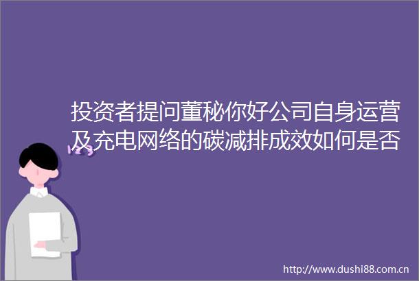 投资者提问董秘你好公司自身运营及充电网络的碳减排成效如何是否有明确的