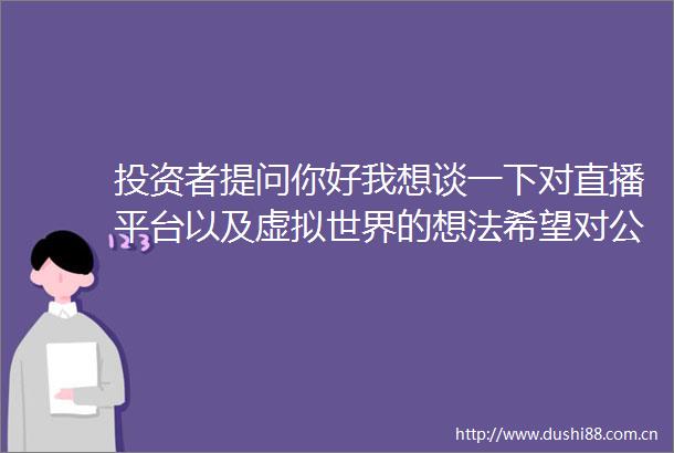 投资者提问你好我想谈一下对直播平台以及虚拟世界的想法希望对公司有帮助