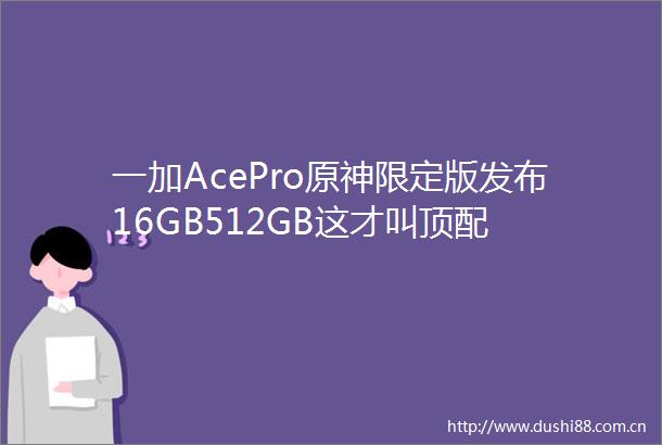 一加AcePro原神限定版发布16GB512GB这才叫顶配