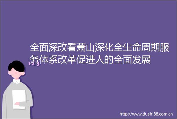 全面深改看萧山深化全生命周期服务体系改革促进人的全面发展