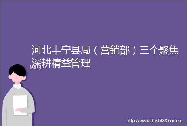 河北丰宁县局（营销部）三个聚焦深耕精益管理