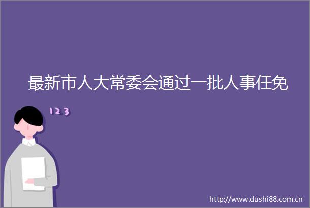 最新市人大常委会通过一批人事任免