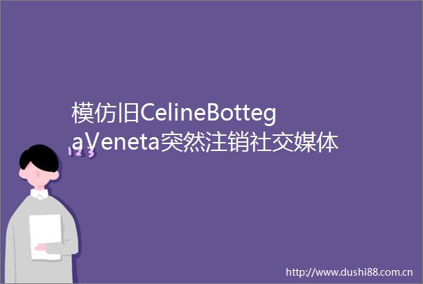模仿旧CelineBottegaVeneta突然注销社交媒体账号