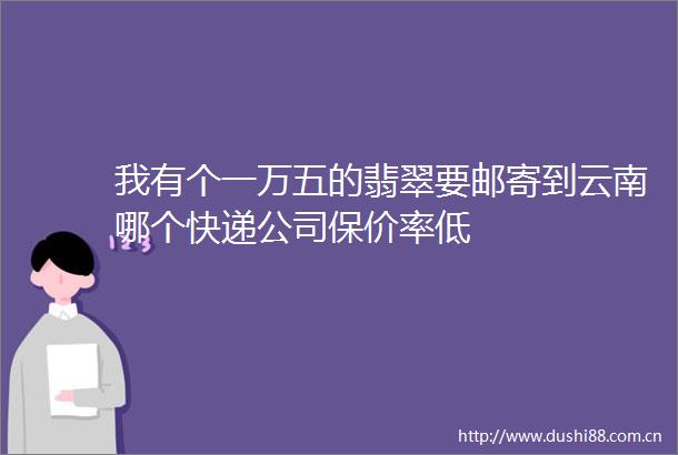我有个一万五的翡翠要邮寄到云南哪个快递公司保价率低