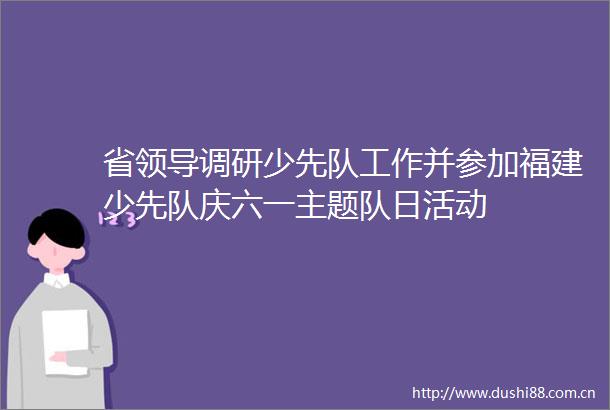 省调研少先队工作并参加福建少先队庆六一主题队日活动