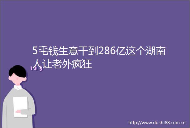 5毛钱生意干到286亿这个湖南人让老外疯狂