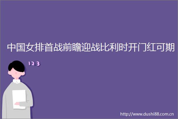 女排首战前瞻迎战比利时开门红可期