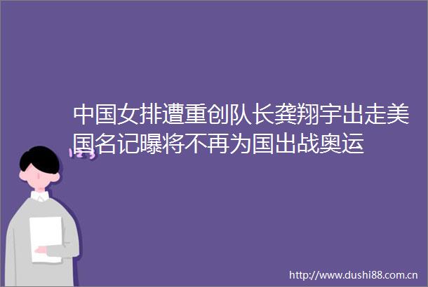 女排遭重创队长龚翔宇出走美国名记曝将不再为国出战奥运
