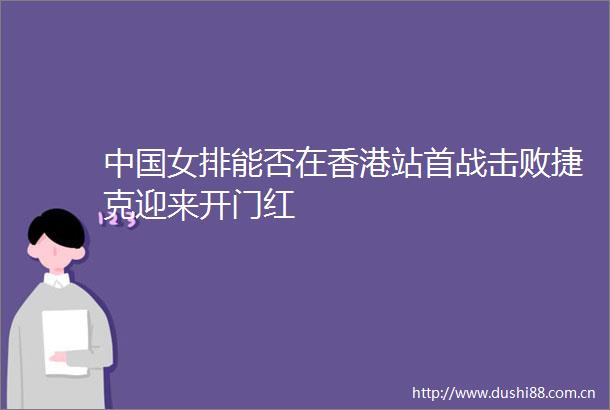 女排能否在香港站首战击败捷克迎来开门红