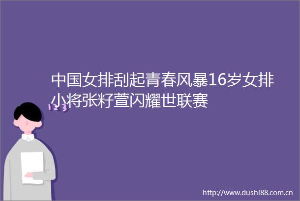 女排刮起青春风暴16岁女排小将张籽萱闪耀世联赛