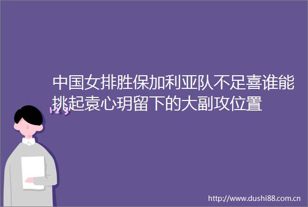 女排胜保加利亚队不足喜谁能挑起袁心玥留下的大副攻位置