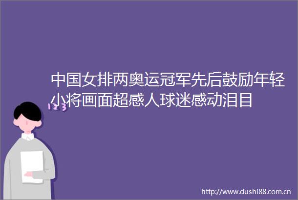 女排两奥运冠军先后鼓励年轻小将画面超感人球迷感动泪目