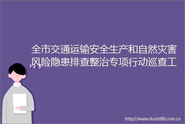 全市交通运输安全生产和自然灾害风险隐患排查整治专项行动巡查工作部署推进会召开