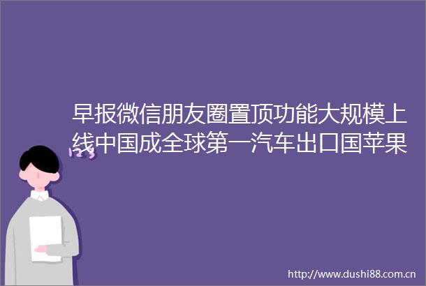 早报微信朋友圈置顶功能大规模上线成全球第一汽车出口国苹果M3Max芯片