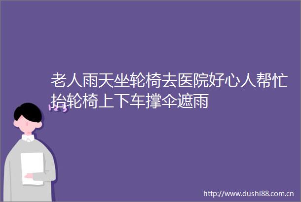老人雨天坐轮椅去医院好心人帮忙抬轮椅上下车撑伞遮雨
