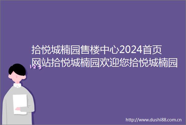 拾悦城楠园售楼中心2024首页网站拾悦城楠园欢迎您拾悦城楠园最新楼盘详情营销中心电话户型备案价展示中心400服务电话
